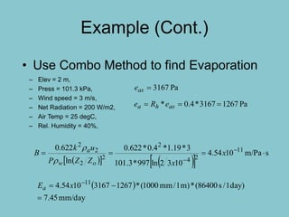 Example (Cont.)
– Elev = 2 m,
– Press = 101.3 kPa,
– Wind speed = 3 m/s,
– Net Radiation = 200 W/m2,
– Air Temp = 25 degC,
– Rel. Humidity = 40%,
• Use Combo Method to find Evaporation
 
mm/day45.7
)day1/s86400(*)m1/mm1000(*126731671054.4 11

 
xEa
     
sm/Pa1054.4
1032ln997*3.101
3*19.1*4.0*622.0
ln
622.0 11
24
2
2
2
2
2
 

x
xZZP
uk
B
ow
a


Pa3167ase
Pa12673167*4.0*  asha eRe
 