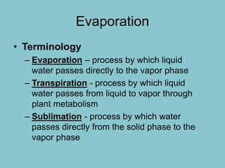 Evaporation
• Terminology
– Evaporation – process by which liquid
water passes directly to the vapor phase
– Transpiration - process by which liquid
water passes from liquid to vapor through
plant metabolism
– Sublimation - process by which water
passes directly from the solid phase to the
vapor phase
 