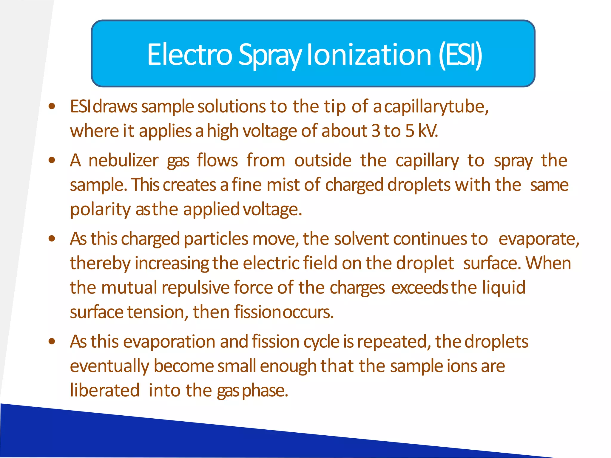 • ESIdrawssamplesolutions to the tip of acapillarytube,
whereit appliesahighvoltage of about 3to 5kV.
• A nebulizer gas flows from outside the capillary to spray the
sample.Thiscreatesafine mist of chargeddroplets with the same
polarity asthe appliedvoltage.
• Asthischargedparticles move,the solvent continuesto evaporate,
thereby increasingthe electricfield onthe droplet surface.When
the mutual repulsive force of the charges exceedsthe liquid
surfacetension, then fissionoccurs.
• Asthis evaporation andfissioncycleisrepeated, thedroplets
eventually becomesmallenoughthat the sampleionsare
liberated into the gasphase.
ElectroSprayIonization(ESI)
 