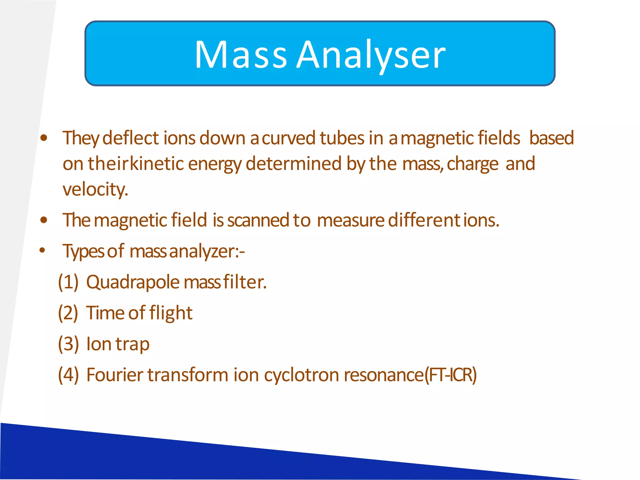 • Theydeflect ionsdown acurvedtubes in amagnetic fields based
on theirkinetic energydetermined bythe mass,charge and
velocity.
• Themagnetic field isscannedto measuredifferentions.
• Typesof massanalyzer:-
(1) Quadrapolemassfilter.
(2) Timeof flight
(3) Iontrap
(4) Fourier transform ion cyclotron resonance(FT-ICR)
Mass Analyser
 