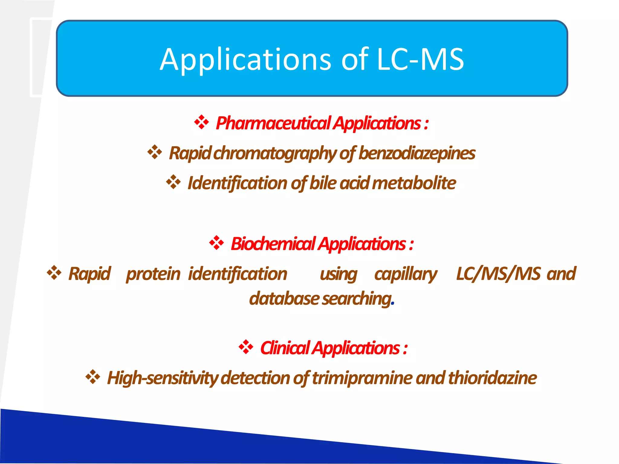  PharmaceuticalApplications:
 Rapidchromatographyofbenzodiazepines
 Identificationofbileacidmetabolite
 BiochemicalApplications:
 Rapid protein identification using capillary LC/MS/MS and
databasesearching.
 ClinicalApplications:
 High-sensitivitydetectionoftrimipramineandthioridazine
Applications of LC-MS
 