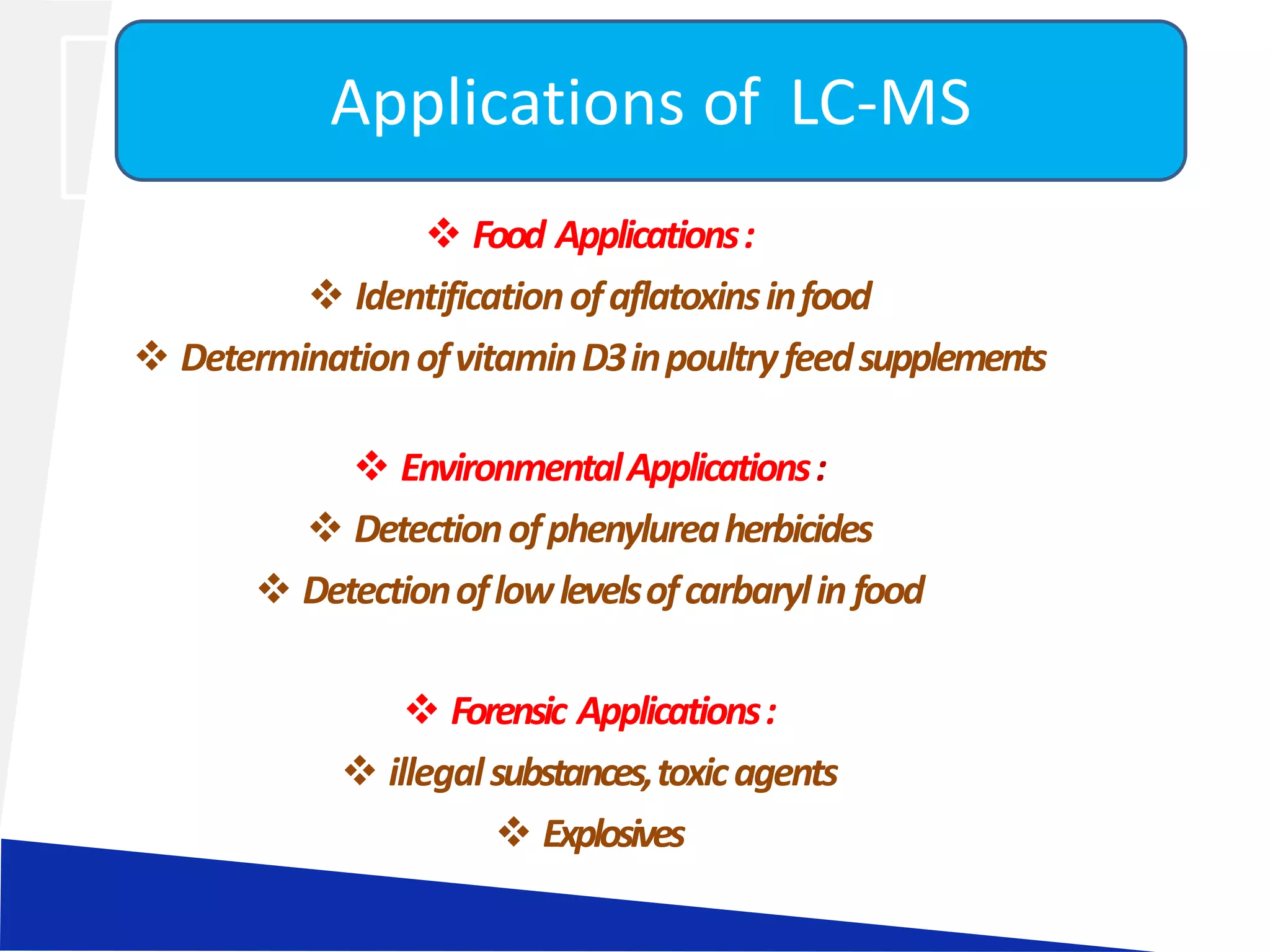  Food Applications:
 Identificationofaflatoxinsinfood
 DeterminationofvitaminD3inpoultryfeedsupplements
 EnvironmentalApplications:
 Detectionofphenylureaherbicides
 Detectionoflowlevelsofcarbarylin food
 Forensic Applications:
 illegalsubstances,toxicagents
 Explosives
Applications of LC-MS
 
