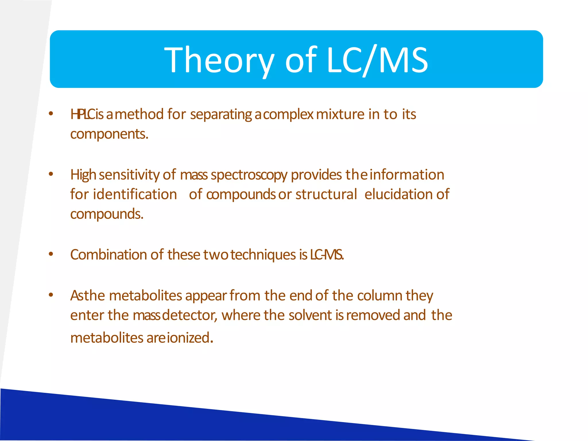 • HPLCisamethod for separatingacomplexmixture in to its
components.
• Highsensitivityof massspectroscopy provides theinformation
for identification of compoundsor structural elucidation of
compounds.
• Combination of thesetwotechniques isLC-MS.
• Asthe metabolitesappearfrom the endof the column they
enter the massdetector, where the solvent isremovedand the
metabolitesareionized.
Theory of LC/MS
 