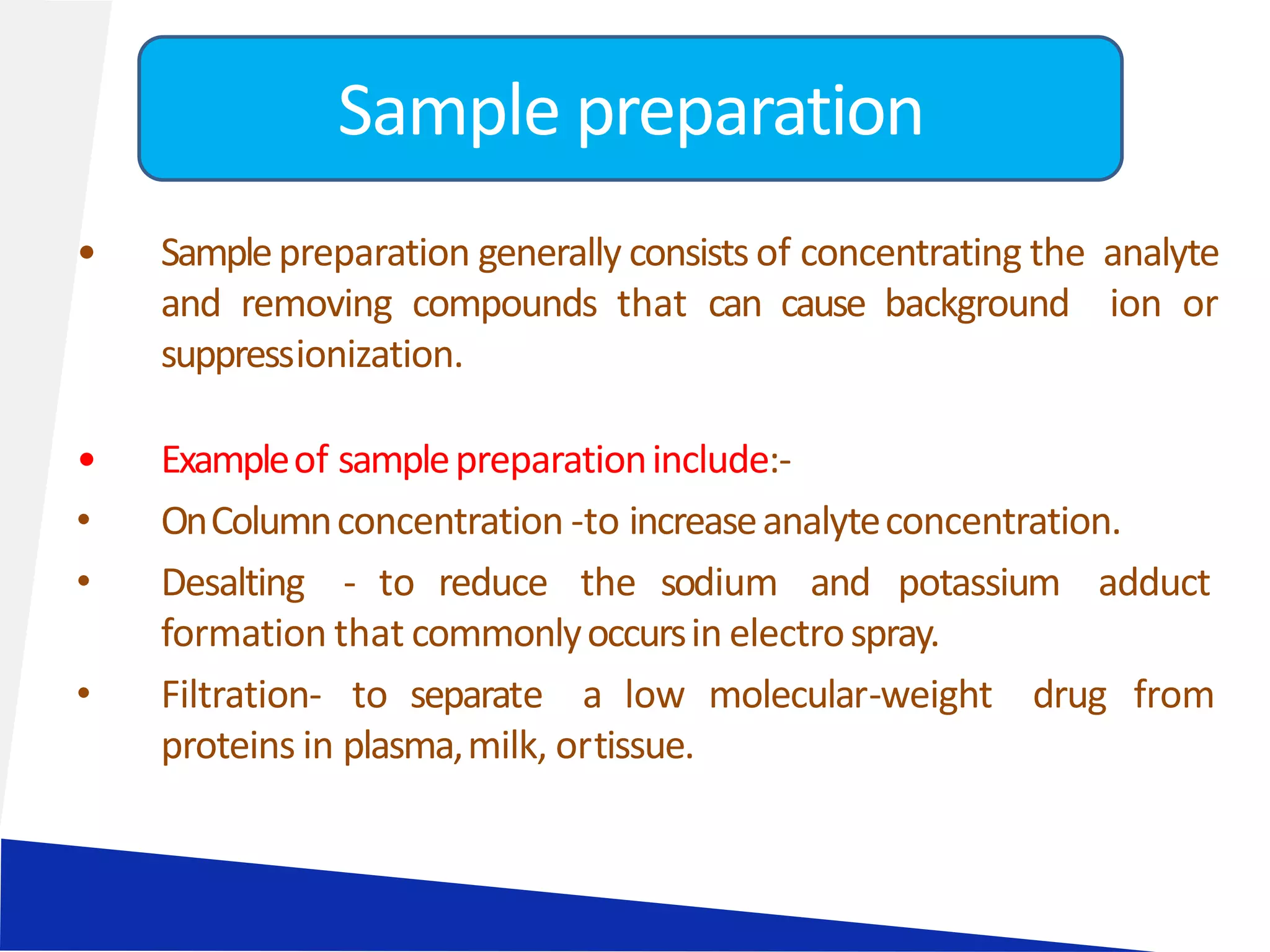 • Samplepreparation generally consists of concentrating the analyte
and removing compounds that can cause background ion or
suppressionization.
• Exampleof samplepreparationinclude:-
• OnColumnconcentration -to increaseanalyteconcentration.
• Desalting - to reduce the sodium and potassium adduct
formation that commonlyoccursin electrospray.
• Filtration- to separate a low molecular-weight drug from
proteins in plasma,milk, ortissue.
Sample preparation
 