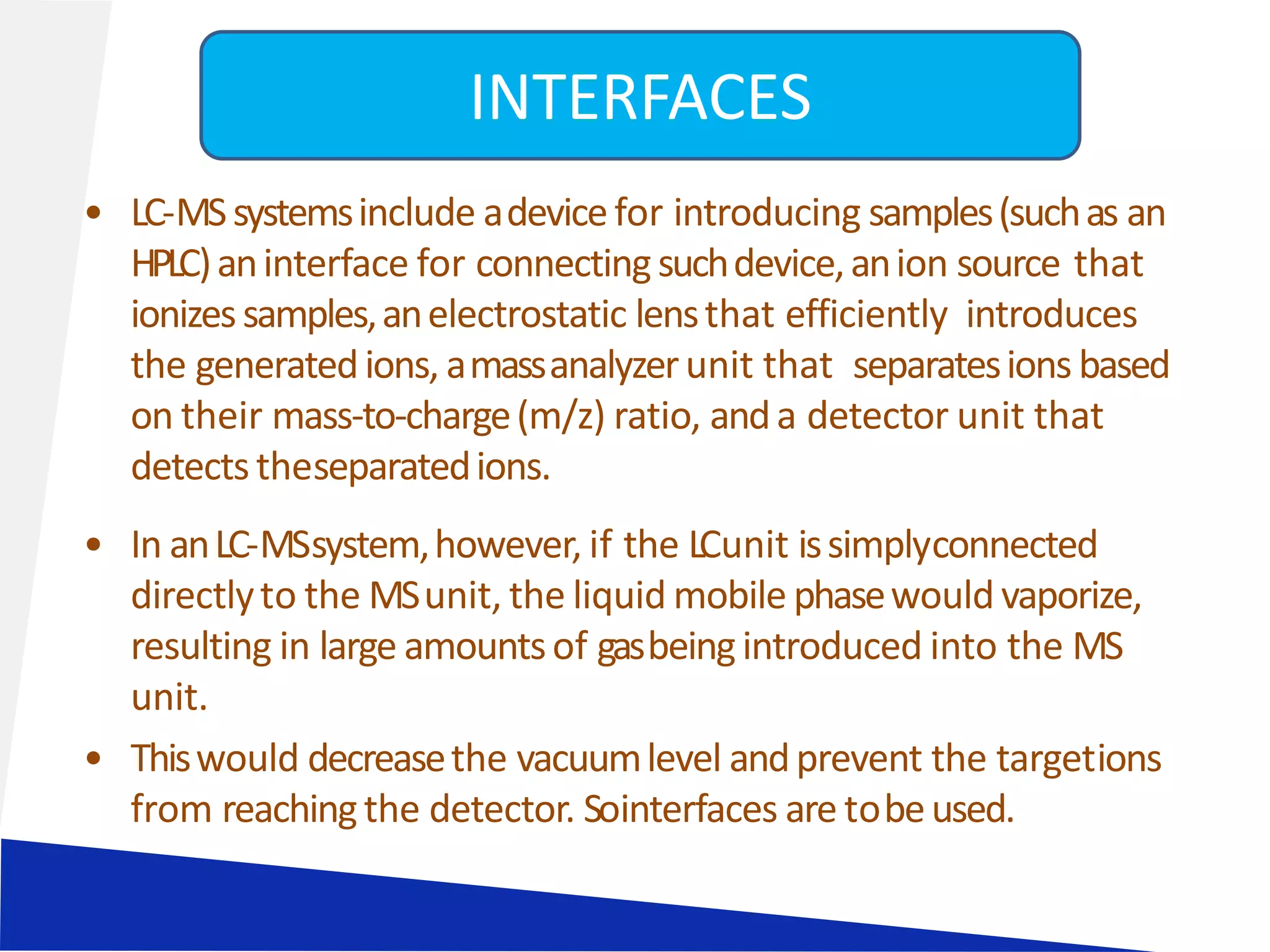 • LC-MSsystemsinclude adevicefor introducing samples(suchas an
HPLC)aninterface for connectingsuchdevice,anion source that
ionizessamples,anelectrostatic lensthat efficiently introduces
the generatedions, amassanalyzerunit that separatesions based
on their mass-to-charge(m/z) ratio, anda detector unit that
detectstheseparatedions.
• In anLC-MSsystem,however, if the LCunit issimplyconnected
directlyto the MSunit, the liquid mobile phasewould vaporize,
resulting in large amountsof gasbeingintroduced into the MS
unit.
• Thiswould decreasethe vacuumlevel andprevent the targetions
from reachingthe detector. Sointerfaces are tobeused.
INTERFACES
 