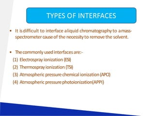• It isdifficult to interface aliquid chromatographyto amass-
spectrometercauseof the necessityto removethe solvent.
• Thecommonlyusedinterfacesare:-
(1) Electrosprayionization(ESI)
(2) Thermosprayionization(TSI)
(3) Atmosphericpressurechemicalionization(APCI)
(4) Atmosphericpressurephotoionization(APPI)
TYPES OF INTERFACES
 