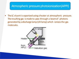 • TheLC eluent isvaporizedusingaheater at atmospheric pressure.
Theresulting gas ismadeto pass through a beamof photons
generated byadischargelamp(UVlamp) which ionizesthe gas
molecules.
Atmospheric pressurephotoionization(APPI)
 