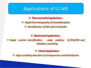  PharmaceuticalApplications:
 Rapidchromatographyofbenzodiazepines
 Identificationofbileacidmetabolite
 BiochemicalApplications:
 Rapid protein identification using capillary LC/MS/MS and
databasesearching.
 ClinicalApplications:
 High-sensitivitydetectionoftrimipramineandthioridazine
Applications of LC-MS
 
