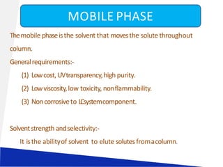 Themobile phaseisthe solvent that movesthe solute throughout
column.
Generalrequirements:-
(1) Lowcost,UVtransparency,high purity.
(2) Lowviscosity,low toxicity, nonflammability.
(3) Noncorrosiveto LCsystemcomponent.
Solventstrength andselectivity:-
It isthe abilityof solvent to elute solutesfromacolumn.
MOBILE PHASE
 
