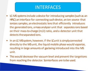 • LC-MSsystemsinclude adevicefor introducing samples(suchas an
HPLC)aninterface for connectingsuchdevice,anion source that
ionizessamples,anelectrostatic lensthat efficiently introduces
the generatedions, amassanalyzerunit that separatesions based
on their mass-to-charge(m/z) ratio, anda detector unit that
detectstheseparatedions.
• In anLC-MSsystem,however, if the LCunit issimplyconnected
directlyto the MSunit, the liquid mobile phasewould vaporize,
resulting in large amountsof gasbeingintroduced into the MS
unit.
• Thiswould decreasethe vacuumlevel andprevent the targetions
from reachingthe detector. Sointerfaces are tobeused.
INTERFACES
 