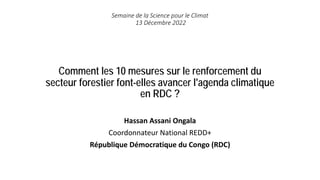 Comment les 10 mesures sur le renforcement du
secteur forestier font-elles avancer l'agenda climatique
en RDC ?
Hassan Assani Ongala
Coordonnateur National REDD+
République Démocratique du Congo (RDC)
Semaine de la Science pour le Climat
13 Décembre 2022
 
