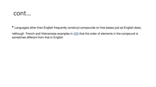 cont…
• Languages other than English frequently construct compounds on free bases just as English does,
•although French and Vietnamese examples in (28) that the order of elements in the compound is
sometimes different from that in English
 