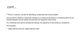cont…
• There is, however, one test for identifying compounds that is fairly reliable:
•we can test for whether a sequence of bases is a compound by seeing if a modifying word can be
inserted between the two bases and still have the sequence make sense.
•If a modifying word cannot sensibly be inserted, the sequence of two words is a compound.
•For example:
• *apple delicious pie and *apple delicious cake
 
