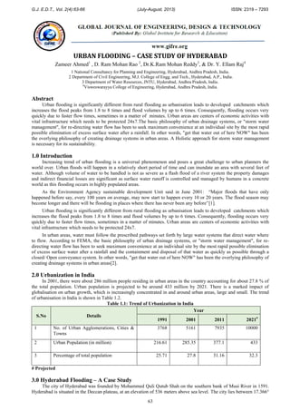 G.J. E.D.T., Vol. 2(4):63-66 (July-August, 2013) ISSN: 2319 – 7293
63
URBAN FLOODING – CASE STUDY OF HYDERABAD
Zameer Ahmed1
, D. Ram Mohan Rao 2
, Dr.K.Ram Mohan Reddy3
, & Dr. Y. Ellam Raj4
1 National Consultancy for Planning and Engineering, Hyderabad, Andhra Pradesh, India.
2 Department of Civil Engineering, M.J. College of Engg. and Tech., Hyderabad, A.P., India.
3 Department of Water Resources, JNTU, Hyderabad, Andhra Pradesh, India.
4
Visweswarayya College of Engineering, Hyderabad, Andhra Pradesh, India.
Abstract
Urban flooding is significantly different from rural flooding as urbanisation leads to developed catchments which
increases the flood peaks from 1.8 to 8 times and flood volumes by up to 6 times. Consequently, flooding occurs very
quickly due to faster flow times, sometimes in a matter of minutes. Urban areas are centers of economic activities with
vital infrastructure which needs to be protected 24x7.The basic philosophy of urban drainage systems, or "storm water
management", for re-directing water flow has been to seek maximum convenience at an individual site by the most rapid
possible elimination of excess surface water after a rainfall. In other words, "get that water out of here NOW" has been
the overlying philosophy of creating drainage systems in urban areas. A Holistic approach for storm water management
is necessary for its sustainability.
1.0 Introduction
Increasing trend of urban flooding is a universal phenomenon and poses a great challenge to urban planners the
world over. Urban floods will happen in a relatively short period of time and can inundate an area with several feet of
water. Although volume of water to be handled is not as severe as a flash flood of a river system the property damages
and indirect financial losses are significant as surface water runoff is controlled and managed by humans in a concrete
world as this flooding occurs in highly populated areas.
As the Environment Agency sustainable development Unit said in June 2001: “Major floods that have only
happened before say, every 100 years on average, may now start to happen every 10 or 20 years. The flood season may
become longer and there will be flooding in places where there has never been any before”[1].
Urban flooding is significantly different from rural flooding as urbanisation leads to developed catchments which
increases the flood peaks from 1.8 to 8 times and flood volumes by up to 6 times. Consequently, flooding occurs very
quickly due to faster flow times, sometimes in a matter of minutes. Urban areas are centers of economic activities with
vital infrastructure which needs to be protected 24x7.
In urban areas, water must follow the prescribed pathways set forth by large water systems that direct water where
to flow. According to FEMA, the basic philosophy of urban drainage systems, or "storm water management", for re-
directing water flow has been to seek maximum convenience at an individual site by the most rapid possible elimination
of excess surface water after a rainfall and the containment and disposal of that water as quickly as possible through a
closed/ Open conveyance system. In other words, "get that water out of here NOW" has been the overlying philosophy of
creating drainage systems in urban areas[2].
2.0 Urbanization in India
In 2001, there were about 286 million people residing in urban areas in the country accounting for about 27.8 % of
the total population. Urban population is projected to be around 433 million by 2021. There is a marked impact of
globalisation on urban growth, which is increasingly concentrated in and around urban areas, large and small. The trend
of urbanisation in India is shown in Table 1.2.
Table 1.1: Trend of Urbanization in India
S.No Details
Year
1991 2001 2011 2021#
1 No. of Urban Agglomerations, Cities &
Towns
3768 5161 7935 10000
2 Urban Population (in million) 216.61 285.35 377.1 433
3 Percentage of total population 25.71 27.8 31.16 32.3
# Projected
3.0 Hyderabad Flooding – A Case Study
The city of Hyderabad was founded by Mohammed Quli Qutub Shah on the southern bank of Musi River in 1591.
Hyderabad is situated in the Deccan plateau, at an elevation of 536 meters above sea level. The city lies between 17.366°
 