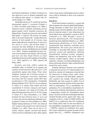 2008 Koul et al. : Essential oils as green pesiticides 73
and linalool combination. A definite synergism was
also observed in case of isolated compounds from
two different plant species, i.e. linalool with 1,8-
cineole (Singh et al., 2008).
Antifeedant activity of 1,8- cineole has also been
demonstrated against T. castaneum (Tripathi et
al., 2001). In another study (Paruch et al., 2000), a
terpenoid lactone exhibited antifeeding activity
against granary weevil, Sitophilus granarium; the
khapra beetle, Trogoderma granarium; and confused
flour beetle, T. confusum. The activity was compa-
rable to the neem biopesticide. Feeding deterrence
activities of leaf essential oil of Curcuma longa
against adult and larvae of grain borer, R. domestica;
rice weevil, S. oryzae; and red flour beetle, T.
castaneum has been attributed to the presence of
monoterpenes, carvone and dihydrocarvone (Tripathi
et al., 2003). Products isolated/derived from Cur-
cuma longa (turmeric) and Zingiber officinale (gin-
ger) have also been found effective as insect
antifeedant and insect growth regulators (Chowdhury
et al., 1999; Agarwal et al., 2000; Agarwal and
Walia, 2003).
Koschier and Sedy, (2001) studied the
antifeedant effect of essential oil of majoram and
rosemary oil (Rosemarinum officinalis) at 0.1–1.0%
concentration against onion thrips, Thrips tabaci
Lindeman. Essential oils of Ocimum sanctum, O.
basilicum, Cymbopogon winterianus, Callistemon
lanceolatus and Vitex negundo caused 100% feed-
ing deterrence at 10% concentration. Considerable
feeding inhibition (70.21–80.21%) was recorded for
3rd
instars of S. obliqua when treated with 0.4%
concentration of Artemisia nilagarica and Juglans
regia var. kumaonica oils, while at 0.3% these oils
induced feeding deterrence of 63.12–83.76% among
5th
instars of S. litura (Chowdhury et al., 2000).
Essential oils from Elsholtzia densa, E. incise and
E. piulosa also showed significant antifeedant activ-
ity against 3rd
instars of S. litura (Shishir et al., 2004).
Highest feeding deterrence of 76.4% was observed
in H. armigera with essential oil of Aegle marmelos
(Tripathi et al., 2003). These oils are rich in 1,8-
cineole, linalool, eugenol, carvacrol and thymol,
which are known compounds to show effects against
various insect species and fumigant activity in above
cases could be attributed to them in the respective
essential oils.
Repellents
Vector-borne diseases caused by A. aegypti and
other mosquitoes have become global health problem.
Though thousands of plants have been tested as
potential sources ofinsect repellents, only a few plant-
derived chemicals tested to date demonstrate the
broad effectiveness and duration as good as DEET
(Cockcroft et al., 1998). Recently, a review of
botanical phytochemicals with mosquitocidal
potential has been published (Shaalan et al., 2005),
demonstrating identification of novel effective
mosquitocidal from botanicals containing active
phytochemicals. The review gives current state of
knowledge on larvicidal plant species, extraction
processes, growth and reproduction inhibiting
phytochemicals, botanical ovicides, synergistic,
additive and antagonistic joint action effects of
mixtures, residual capacity, effects on non-target
organisms, resistance, screening methodologies, and
discuss promising advances made in phytochemical
research for vector control.
Similarly, laboratory bioassays were conducted
to determine the activity of 15 natural products iso-
lated from essential oil components extracted from
the heartwood of Alaska yellow cedar, Cham-
aecyparis nootkatensis (D. Don) Spach., against Ix-
odes scapularis Say nymphs, Xenopsylla cheopis
(Rothchild), and Aedes aegypti (L.) adults. Four of
the compounds from the essential oil have been iden-
tified as monoterpenes, five as eremophilane ses-
quiterpenes, five as eremophilane sesquiterpene de-
rivatives from valencene and nootkatone, and one as
a sesquiterpene outside the eremophilane parent
group. Carvacrol was the only monoterpene that dem-
onstrated biocidal activity against ticks, fleas, and
mosquitoes with LC50
values of 0.0068, 0.0059, and
0.0051% (w/v), respectively after 24 h. Nootkatone
from Alaska yellow cedar was the most effective of
the eremophilane sesquiterpenes against ticks (LC50
= 0.0029%), whereas the nootkatone from grape-
fruit extract exhibited the greatest biocidal activity
against fleas (LC50
= 0.0029%). Mosquitoes were
 