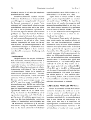 76 Biopesticides International Vol. 4, no. 1
disrupt the integrity of cell walls and membranes
(Isman and Machial, 2006).
Greenhouse experiments have been conducted
to determine the effectiveness of plant essential oils
as soil fumigants to manage bacterial wilt (caused
by Ralstonia solanacearum) in tomato. Pottin-
gmixture (“soil”) infested with R. solanacearum was
treated with the essential oils at 400 mg and 700 mg
per liter of soil in greenhouse experiments. R.
solanacearum population densities were determined
just before and 7 days after treatment. Populations
declined to undetectable levels in thymol, palmarosa
oil, and lemongrass oil treatments at both concentra-
tions, whereas tea tree oil had no effect. Tomato
seedlings transplanted in soil treated with 700 mg/
liter of thymol, 700 ml/liter of palmarosa oil, and
700 ml/liter of lemongrass oil were free from bacte-
rial wilt and 100% of plants in thymol treatments
were free of R. solanacearum (Pradhanang et al.,
2003).
Antiviral Agents
The plant volatile oils and pure isolates have
been mentioned as containing substances which in-
terfere with or inhibit infection of viruses. The es-
sential oil of Melaleuca alternifolia in concentration
of 100, 250, 500 ppm has been found to be effective
in decreasing local lesions of TMV on host plant
Nicotiana glutinosa (Bishop, 1995). Similarly, es-
sential oils of Ageratum conyzoides, Callistemon
lanceolatus, Carum copticum, Ocimum sanctum and
Peperomia pellucida have been evaluated for in-
hibitory activity against cowpea mosaic virus
(CPMV), mung bean mosaic virus (MBMV), bean
commonil mosaic virus (BCMV) and southern bean
mosaic virus (SBMV). Ocimum sanctum at 3000
ppm gave the best inhibition of 89.6, 90, 92.7, 88.2%
against CMV, MBMV, BCMV, and SBMV respec-
tively. The other oils also showed inhibitory activity
against other viruses (Rao et al., 1986) Another re-
port has shown 62% inhibition against tobacco mo-
saic virus. The fresh hydrodistilled carrot leaves
yielded 0.07% essential oil, analysed by GLC and
TLC. Constituents were identified by IR, NMR and
mass spectra. Twenty nine compounds were identi-
fied and the major constituents were Sabinene
(10.93%), linalool (14.90%), linalyl acetate (8.35%),
and Carvone (8.77%) (Khanna et al., 1990)
Tagetes minuta oil has been found to be active
against carnation ring spot (CaRSV) and carnation
vein mottle viruses (CaVMV). The ingredients
present in the oil namely dihydrotagetone and
ocimene when tested individually in pure form, were
found to have enhanced antiviral activity against two
carnation viruses (US Patent 6444458, 2002). The
oil as such and the bioactive consitituent present in
oil can be commercially used as natural and eco-
friendly antiviral products.
Thrips-vectored Tomato spotted wilt virus is one
of the most devastating pest complexes affecting to-
mato. Field trials were conducted over 2 years to
determine the effects of volatile plant essential oils
and kaolin-based particle films on the incidence of
tomato spotted wilt and population dynamics of
Frankliniella thrips. The essential oils compound,
geraniol, lemongrass (Cymbopogon flexuosus) oil,
and tea tree (Melaleuca alternifolii) oil, were com-
pared with a standard insecticide treatment and an
untreated control. All treatments were applied with
and without kaolin, in a 5 × 2 factorial design. When
combined with kaolin, the three essential oils re-
duced tomato spotted wilt virus incidence by 32 to
51% in 2005 and by 6 to 25% in 2006 compared
with the control. When applied with kaolin, the three
essential oils produced yields similar to the insecti-
cide standard (Reitz et al., 2008). Therefore, natu-
rally occurring products, such as essential oils and
kaolin, could be used successfully to control viruses
and reduce insecticide use on tomatoes.
COMMERCIAL PRODUCTS AND USES
In spite of considerable research effort in many
laboratories throughout the world and an ever-
increasing volume of scientific literature on the
pesticidal properties of essential oils and their
constituents, surprisingly few pest control products
based on plant essential oils have appeared in the
market place. This may be a consequence of
regulatory barriers to commercialization (i.e. cost of
toxicological and environmental evaluations) or the
fact that efficacy of essential oils toward pests and
 