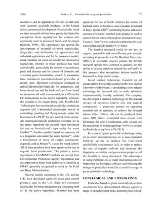 2008 Koul et al. : Essential oils as green pesiticides 77
diseases is not as apparent or obvious as that seen
with currently available products. In the United
States, commercial development of insecticides based
on plant essential oils has been greatly facilitated by
exemption from registration for certain oils
commonly used in processed foods and beverages
(Quarels, 1996). This opportunity has spurred the
development of essential oil-based insecticides,
fungicides, and herbicides for agricultural and
industrial applications and for the consumer market,
using rosemary oil, clove oil, and thyme oil as active
ingredients. Interest in these products has been
considerable, particularly for control of greenhouse
pests and diseases and for control of domestic and
veterinary pests. Nonetheless, some U.S. companies
have introduced essential-oil-based pesticides in
recent years. Mycotech Corporation produced an
aphidicide/miticide/fungicide for greenhouse and
horticultural use and for bush and tree fruits based
on cinnamon oil with cinnamaldehyde (30% in the
EC formulation) as the active ingredient, however,
this product is no longer being sold. EcoSMART
Technologies has introduced insecticides containing
eugenol and 2-phenethyl propionate aimed at
controlling crawling and flying insects, under the
brand name EcoPCO®
for pest control professionals.
An insecticide/miticide containing rosemary oil as
the active ingredient has recently been introduced
for use on horticultural crops under the name
EcoTrolTM
. Another product based on rosemary oil
is a fungicide sold under the name SporanTM
, while
a formulation of clove oil (major constituent:
eugenol), sold as MatranTM
, is used for weed control.
All of these products have been approved for use in
organic food production. The primary active
ingredients in EcoSMART products are exempt from
Environmental Protection Agency registration and
are approved as direct food additives or classifies as
GRAS (generally recognized as safe) by the Food
and Drug Administration.
Several smaller companies in the U.S. and the
U.K. have developed garlic-oil based pest control
products and in the U.S. there are consumer
insecticides for home and garden use containing mint
oil as the active ingredient. Menthol has been
approved for use in North America for control of
tracheal mites in beehives, and a product produced
in Italy (Apilife VARTM
) containing thymol and lesser
amounts of cineole, menthol and camphor is used to
control Varroa mites in honeybees (Canadian Honey
Council; http://www.saskatchewanbeekeepers.ca/
users/folder.asp@FolderID=5317.htm).
The humble marigold could be the key to
organic, renewable and cost-effective pest control,
according to researchers at De Montfort University
(DMU) in Leicester. Tagetes patula, the French
marigold species most common to gardens, has the
ability to destroy attackers beneath the soil and it is
this property that researchers believe could be
harnessed to help protect crops.
Israel startup Botanocap, founded on oil
encapsulation knowledge created at the Ben Gurion
University of the Negev, is developing a slow release
technology for essential oils, to make relatively
environmentally friendly pesticides. The company
has developed a patented technology for the gradual
release of essential etheric oils and natural
components. It possesses patents on capturing
essential oils in capsules, to achieve the delayed
release effect. Etheric oils can be produced from
some 3000 plants. Controlled slow release with
protecting the active components until release are
the main point of Botanocap (http://www.ivc-online/
ivcWeeklyItem.asp?articleID=5313).
In terms of green pesticide technology using
oil-in-water microemulsions as a nano-pesticide
delivery system to replace the traditional
emulsifiable concentrates (oil), in order to reduce
the use of organic solvent and increase the
dispersity, wettability and penetration properties of
the droplets is being developed. The advantages
of using pesticide oil-in-water microemulsions for
improving the biological efficacy and reducing the
dosage of pesticides would be a useful strategy in
green pesticide technology.
CONCLUSIONS AND CONSTRAINTS
Pesticides based on plant essential oils or their
constituents have demonstrated efficacy against a
range of stored product pests, domestic pests, blood-
 