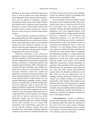 78 Biopesticides International Vol. 4, no. 1
feeding pests and certain soft-bodied agricultural
pests, as well as against some plant pathogenic
fungi responsible for pre- and post-harvest diseases.
They may be applied as fumigants, granular
formulations or direct sprays with a range of effects
from lethal toxicity to repellence and/or oviposition
deterrence in insects. These features indicate that
pesticides based on plant essential oils could be
used in a variety of ways to control a large number
of pests.
In terms of specific constraints, the efficacy of
these materials falls short when compared to synthetic
pesticides although there are specific pest contexts
where control equivalent to that with conventional
products has been observed. Essential oils also
require somewhat greater application rates (as high
as 1% active ingredient) and may require frequent
reapplication when used out-of-doors.
Additional challenges to the commercial
application of plant essential-oil-based pesticides
include availability of sufficient quantities of plant
material, standardization and refinement of pesticide
products, protection of technology (patents) and
regulatory approval (Isman, 2005). Although many
essential oils may be abundant and available year
round due to their use in the perfume, food and
beverage industries, large-scale commercial
application of essential-oil-based pesticides could
require greater production of certain oils. In addition,
as the chemical profile of plant species can vary
naturally depending on geographic, genetic, climatic,
annual or seasonal factors, pesticide manufacturers
must take additional steps to ensure that their
products will perform consistently. All of this requires
substantial cost and smaller companies may not be
willing to invest the required funds unless there is
a high probability of recovering the costs through
some form of market exclusivity (e.g. patent
protection). Finally, once all of these issues are
addressed, regulatory approval is required. Although
several plant essential oils are exempt from
registration in the United States, many more oils
are not, and few countries currently have such
exemption lists. Accordingly, regulatory approval
continues to be a barrier to commercialization and
will likely continue to be a barrier until regulatory
systems are adjusted to better accommodate these
products (Isman and Machial, 2006).
In fact, pesticides derived from plant essential
oils do have several important benefits. Due to their
volatile nature, there is a much lower level of risk to
the environment than with current synthetic
pesticides. Predator, parasitoid and pollinator insect
populations will be less impacted because of the
minimal residual activity, making essential-oil-based
pesticides compatible with integrated pest
management programs. It is also obvious that
resistance will develop more slowly to essential-oil-
based pesticides owing to the complex mixtures of
constituents that characterize many of these oils.
Ultimately, it is in developing countries where the
source plants are endemic that these pesticides may
ultimately have their greatest impact in integrated
pest management strategy. It is expected that these
pesticides will find their greatest commercial
application in urban pest control, public health,
veterinary health, vector control vis-à-vis human
health and in protection of stored commodities. In
agriculture, these pesticides will be most useful for
protected crops (e.g. greenhouse crops), high-value
row crops and within organic food production
systems where few alternative pesticides are avail-
able. There are thus the opportunities like (i)
changing consumer preferences towards the use of
‘natural’ over synthetic products; (ii) existence of
and growth in niche markets, where quality is more
important than price; (iii) strong growth in demand
for essential oils and plant extracts; (iv) potential to
extend the range of available products including new
product development through biotechnology; (v)
production of essential oils and plant extracts from
low cost developing countries.
Acknowledgements. Authors are thankful to
Gurmeet Singh, Rajwinder Singh and Anshu Middha
for rendering suitable help during the compilation of
this review. This review article contains information
gathered from numerous published resources, and thus
we would like to extend our appreciation to all authors
of the references used in this manuscript.
 