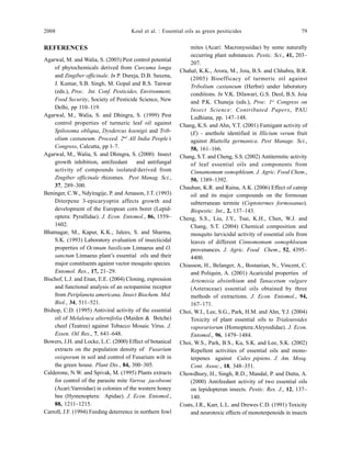 2008 Koul et al. : Essential oils as green pesiticides 79
REFERENCES
Agarwal, M. and Walia, S. (2003) Pest control potential
of phytochemicals derived from Curcuma longa
and Zingiber officinale. In P. Dureja, D.B. Saxena,
J. Kumar, S.B. Singh, M. Gopal and R.S. Tanwar
(eds.), Proc. Int. Conf. Pesticides, Environment,
Food Security, Society of Pesticide Science, New
Delhi, pp 110–119.
Agarwal, M., Walia, S. and Dhingra, S. (1999) Pest
control properties of turmeric leaf oil against
Spilosoma obliqua, Dysdercus koenigii and Trib-
olium castaneum. Proceed. 2nd
All India People’s
Congress, Calcutta, pp l–7.
Agarwal, M., Walia, S. and Dhingra, S. (2000) Insect
growth inhibition, antifeedant and antifungal
activity of compounds isolated/derived from
Zingiber officinale rhizomes. Pest Manag. Sci.,
37, 289–300.
Beninger, C.W., Ndyiragije, P. and Arnason, J.T. (1993)
Diterpene 3-epicaryoptin affects growth and
development of the European corn borer (Lepid-
optera: Pyrallidae). J. Econ. Entomol., 86, 1559–
1602.
Bhatnagar, M., Kapur, K.K., Jalees, S. and Sharma,
S.K. (1993) Laboratory evaluation of insecticidal
properties of Ocimum basilicum Linnaeus and O.
sanctum Linnaeus plant’s essential oils and their
major constituents against vector mosquito species.
Entomol. Res., 17, 21–29.
Bischof, L.J. and Enan, E.E. (2004) Cloning, expression
and functional analysis of an octopamine receptor
from Periplaneta americana. Insect Biochem. Mol.
Biol., 34, 511–521.
Bishop, C.D. (1995) Antiviral activity of the essential
oil of Melaleuca alternifolia (Maiden & Betche)
cheel (Teatree) against Tobacco Mosaic Virus. J.
Essen. Oil Res., 7, 641–648.
Bowers, J.H. and Locke, L.C. (2000) Effect of botanical
extracts on the population density of Fusarium
oxisporum in soil and control of Fusarium wilt in
the green house. Plant Dis., 84, 300–305.
Calderone, N.W. and Spivak, M. (1995) Plants extracts
for control of the parasite mite Varroa jacobsoni
(Acari:Varroidae) in colonies of the western honey
bee (Hymenoptera: Apidae). J. Econ. Entomol.,
88, 1211–1215.
Carroll, J.F. (1994) Feeding deterrence in northern fowl
mites (Acari: Macronyssidae) by some naturally
occurring plant substances. Pestic. Sci., 41, 203–
207.
Chahal, K.K., Arora, M., Joia, B.S. and Chhabra, B.R.
(2005) Bioefficacy of turmeric oil against
Tribolium castaneum (Herbst) under laboratory
conditions. In V.K. Dilawari, G.S. Deol, B.S. Joia
and P.K. Chuneja (eds.), Proc. 1st
Congress on
Insect Science: Contributed Papers, PAU
Ludhiana, pp. 147–148.
Chang, K.S. and Ahn, Y.T. (2001) Fumigant activity of
(E) - anethole identified in Illicium verum fruit
against Blattella germanica. Pest Manage. Sci.,
58, 161–166.
Chang, S.T. and Cheng, S.S. (2002) Antitermitic activity
of leaf essential oils and components from
Cinnamomum osmophleum. J. Agric. Food Chem.,
50, 1389–1392.
Chauhan, K.R. and Raina, A.K. (2006) Effect of catnip
oil and its major compounds on the formosan
subterranean termite (Coptotermes formosanus).
Biopestic. Int., 2, 137–143.
Cheng, S.S., Liu, J.Y., Tsai, K.H., Chen, W.J. and
Chang, S.T. (2004) Chemical composition and
mosquito larvicidal activity of essential oils from
leaves of different Cinnomomum osmophloeum
provenances. J. Agric. Food Chem., 52, 4395–
4400.
Chiasson, H., Belanger, A., Bostanian, N., Vincent, C.
and Poliquin, A. (2001) Acaricidal properties of
Artemisia absinthium and Tanacetum vulgare
(Asteraceae) essential oils obtained by three
methods of extractions. J. Econ. Entomol., 94,
167–171.
Choi, W.I., Lee, S.G., Park, H.M. and Ahn, Y.J. (2004)
Toxicity of plant essential oils to Trialeuroides
vaporariorum (Homoptera:Aleyrodidae). J. Econ.
Entomol., 96, 1479–1484.
Choi, W.S., Park, B.S., Ku, S.K. and Lee, S.K. (2002)
Repellent activities of essential oils and mono-
terpenes against Culex pipiens. J. Am. Mosq.
Cont. Assoc., 18, 348–351.
Chowdhury, H., Singh, R.D., Mandal, P. and Dutta, A.
(2000) Antifeedant activity of two essential oils
on lepidopteran insects. Pestic. Res. J., 12, 137–
140.
Coats, J.R., Karr, L.L. and Drewes C.D. (1991) Toxicity
and neurotoxic effects of monoterpenoids in insects
 