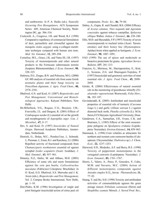 80 Biopesticides International Vol. 4, no. 1
and earthworms. In P. A. Hedin (ed.), Naturally
Occurring Pest Bioregulators, ACS Symposium
Series 449, American Chemical Society, Wash-
ington DC, pp. 306–316.
Cockcroft, A., Cosgrove, J.B. and Wood, R.J. (1998)
Comparative repellency of commercial formulation
of deet, permethrin and citronellal against the
mosquito Aedes aegypti, using a collagen memb-
rane technique compared with human arm tests.
Med. Vet. Entomol., 12, 289–294.
Cornelius, M.L., Grace, J.K. and Yates III, J.R. (1997)
Toxicity of monoterpenoids and other natural
products to the Formosan subterranean termite
(Isoptera: Rhinotermitidae). J. Econ. Entomol., 90,
320–325.
Daferera, D.J., Ziogas, B.N. and Polissiou, M.G. (2000)
GC-MS analysis of essential oils from some Greek
aromatic plants and their fungi toxicity on
Penicillium digitatum. J. Agric. Food Chem., 48,
2576–2581.
Dhaliwal, G.S. and Koul, O. (2007) Biopesticides and
Pest Management: Conventional and Biotech-
nological Approaches. Kalyani Publishers, New
Delhi.
De-Billerbeck, V.G., Roques, C.G., Bessiere, J.M.,
Fonvieille, J.L. and Dargent, R. (2001) Effects of
Cymbopogon nardus (L) essential oil on the growth
and morphogenesis of Aspergillus niger. Can. J.
Microbiol., 47, 9–17.
Dev, S. and Koul, O. (1997) Insecticides of Natural
Origin. Harwood Academic Publishers, Amster-
dam, Netherlands.
Dietrich, G., Dolan, M.C., Peralta-Cruz, J., Schmidt,
J., Piesman, J., Eisen, R.J. and Karchesy, J.J. (2006)
Repellent activity of fractioned compounds from
Chamaecyparis nootkatensis essential oil against
nymphal Ixodes scapularis (Acari: Ixodidae). J.
Med. Entomol., 43, 957–961.
Dimetry, N.Z., Hafez, M. and Abbass, M.H. (2003)
Efficiency of some oils and neem formulations
against the cow pea beetle, Callosobruchus
maculatus (Fabricius) Coleoptera: Bruchidae). In
O. Koul, G.S. Dhaliwal, S.S. Marwaha and J. K.
Arora (eds.), Biopesticides and Pest Management,
Vol. 2, Campus Books International, New Delhi,
pp. 1–10.
Don-Pedro, K.M. (1996) Investigation of single and
joint fumigant insecticidal action of citrus peel oil
components. Pestic. Sci., 46, 79–84.
Dubey, A., Gupta, R. and Chandel, B.S. (2004) Efficacy
af Acorus calamus, Vitex negundo and Ageratum
conyzoides against tobacco caterpillar, Spilarctia
obliqua Walker. Indian J. Entomol., 66, 238–240.
Ellis, M.D. and Baxendale, F.P. (1997) Toxicity of seven
monoterpenoids to tracheal mites (Acari: Tarson-
emidae) and their honey bee (Hymenoptera:
Apidae) hosts when applied as fumigants. J. Econ.
Entomol., 90, 1087–1091.
FAO (1999) The use of spices and medicinals as
bioactive protectants for grains. Agriculture Service
Bulletin, 137, 201–213.
Franzios, G., Mirotsou, M., Hatziapostolou, E., Kral,
J., Scouras, Z.G. and Mauragani-Tsipidou, P.
(1997) Insecticidal and genotoxic activities of mint
essential oils. J. Agric. Food Chem., 45, 2690–
2694.
Górski, R. (2004) Effectiveness of natural essential
oils in the monitoring of greenhouse whitefly (Tri-
aleurodes vaporariorum Westwood). Folia Hort.,
16, 183–187.
Govindaraddi, K. (2005) Antifeedant and insecticidal
properties of essential oils of turmeric (Curcuma
longa L.) and garlic (Allium sativum L.) against
diamond back moth, Plutella xylostella (L). M.Sc
thesis,CCS Haryana Agricultural University, Hisar.
Gunderson, C.A., Samuelian, J.H., Evans, C.K. and
Bratisten, L. (1985) Effects of the mint monoter-
pene pulegone on Spodoptera eridania (Lepido-
ptera: Noctuidae). Environ.Entomol., 14, 859–863.
Hammack, L. (1996) Corn volatiles as attractants for
northern and western corn rootworm beetles (Cole-
opteran: Chrysomelidae: Diabrotica sp.). J. Chem.
Ecol., 22, 1237–1253.
Harwood, S.H., Modenke, A.F. and Berry, R.E. (1990)
Toxicity of peppermint monoterpenes to the
variegated cutworm (Lepidoptera: Noctuidae). J.
Econ. Entomol., 83, 1761–1767.
Hierro, I., Valero, A., Perez, P., Gonzalex, P., Cabo,
M.M. and Navarro, M.C. (2004) Action of
different monoterpenic compounds against
Anisakis simplex S.l.L3
larvae. Phytomedicine, 11,
77–82.
Huang, Y. and Ho, S.H. (1998) Toxicity and antifeedant
activities of cinnamaldehyde against the grain
storage insects Tribolium castaneum (Herst) and
Sitophillus zeamais Motsch. J. Stored Prod. Res.,
 