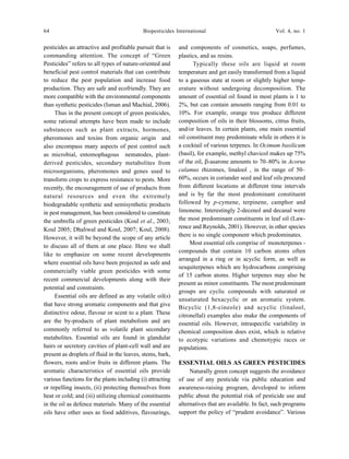 64 Biopesticides International Vol. 4, no. 1
pesticides an attractive and profitable pursuit that is
commanding attention. The concept of “Green
Pesticides” refers to all types of nature-oriented and
beneficial pest control materials that can contribute
to reduce the pest population and increase food
production. They are safe and ecofriendly. They are
more compatible with the environmental components
than synthetic pesticides (Isman and Machial, 2006).
Thus in the present concept of green pesticides,
some rational attempts have been made to include
substances such as plant extracts, hormones,
pheromones and toxins from organic origin and
also encompass many aspects of pest control such
as microbial, entomophagous nematodes, plant-
derived pesticides, secondary metabolites from
microorganisms, pheromones and genes used to
transform crops to express resistance to pests. More
recently, the encouragement of use of products from
natural resources and even the extremely
biodegradable synthetic and semisynthetic products
in pest management, has been considered to constitute
the umbrella of green pesticides (Koul et al., 2003;
Koul 2005; Dhaliwal and Koul, 2007; Koul, 2008).
However, it will be beyond the scope of any article
to discuss all of them at one place. Here we shall
like to emphasize on some recent developments
where essential oils have been projected as safe and
commercially viable green pesticides with some
recent commercial developments along with their
potential and constraints.
Essential oils are defined as any volatile oil(s)
that have strong aromatic components and that give
distinctive odour, flavour or scent to a plant. These
are the by-products of plant metabolism and are
commonly referred to as volatile plant secondary
metabolites. Essential oils are found in glandular
hairs or secretory cavities of plant-cell wall and are
present as droplets of fluid in the leaves, stems, bark,
flowers, roots and/or fruits in different plants. The
aromatic characteristics of essential oils provide
various functions for the plants including (i) attracting
or repelling insects, (ii) protecting themselves from
heat or cold; and (iii) utilizing chemical constituents
in the oil as defence materials. Many of the essential
oils have other uses as food additives, flavourings,
and components of cosmetics, soaps, perfumes,
plastics, and as resins.
Typically these oils are liquid at room
temperature and get easily transformed from a liquid
to a gaseous state at room or slightly higher temp-
erature without undergoing decomposition. The
amount of essential oil found in most plants is 1 to
2%, but can contain amounts ranging from 0.01 to
10%. For example, orange tree produce different
composition of oils in their blossoms, citrus fruits,
and/or leaves. In certain plants, one main essential
oil constituent may predominate while in others it is
a cocktail of various terpenes. In Ocimum basilicum
(basil), for example, methyl chavicol makes up 75%
of the oil, β-asarone amounts to 70–80% in Acorus
calamus rhizomes, linalool , in the range of 50–
60%, occurs in coriander seed and leaf oils procured
from different locations at different time intervals
and is by far the most predominant constituent
followed by p-cymene, terpinene, camphor and
limonene. Interestingly 2-decenol and decanal were
the most predominant constituents in leaf oil (Law-
rence and Reynolds, 2001). However, in other species
there is no single component which predominates.
Most essential oils comprise of monoterpenes -
compounds that contain 10 carbon atoms often
arranged in a ring or in acyclic form, as well as
sesquiterpenes which are hydrocarbons comprising
of 15 carbon atoms. Higher terpenes may also be
present as minor constituents. The most predominant
groups are cyclic compounds with saturated or
unsaturated hexacyclic or an aromatic system.
Bicyclic (1,8-cineole) and acyclic (linalool,
citronellal) examples also make the components of
essential oils. However, intraspecific variability in
chemical composition does exist, which is relative
to ecotypic variations and chemotypic races or
populations.
ESSENTIAL OILS AS GREEN PESTICIDES
Naturally green concept suggests the avoidance
of use of any pesticide via public education and
awareness-raising program, developed to inform
public about the potential risk of pesticide use and
alternatives that are available. In fact, such programs
support the policy of “prudent avoidance”. Various
 