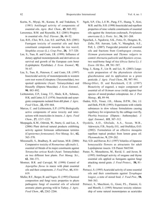 82 Biopesticides International Vol. 4, no. 1
Kurita, N., Miyaji, M., Kurane, R. and Trakahara, Y.
(1981) Antifungal activity of components of
essential oils. Agric. Biol. Chem., 45, 945–952.
Lawerence, B.M. and Reynolds, R.J. (2001) Progress
in essential oils. Perf. Flavour., 26, 44–52.
Lee, B.H., Choi, W.S., Lee, S.E. and Park, B.S. (2001)
Fumigant toxicity of essential oils and their
constituent compounds towards the rice weevil,
Sitophilus oryzae (L.). Crop Prot., 20, 317–320.
Lee, S., Tsao, R. and Coats, J.R. (1999). Influence of
dietary applied monoterpenoids and derivatives on
survival and growth of the European corn borer
(Lepidoptera: Pyrallidae). J. Econ. Enomol., 92,
56–67.
Lee, S., Tsao, R., Peterson, C. and Coats, J.R. (1997)
Insecticidal activity of monoterpenoids to western
corn root worm (Coleoptera: Chrysomelidae), two
spotted spidermite (Acari: Tetranychidae) and
Housefly (Diptera: Muscidae). J. Econ. Entomol.,
90, 883–892.
Lichtenstien, E.P., Liang, T.T., Shulz, K.R., Schnoes,
H.K. and Carter, G.T. (1974). Insecticide and syner-
gistic components isolated from dill plant. J. Agric.
Food Chem., 22, 658–664.
Marcus, C. and Lichtenstein, E.P. (1979) Biologically
active components of anise toxicity and inter-
actions with insecticides in insects. J. Agric. Food
Chem., 27, 1217–1223.
Meepagala, K.M., Osbrink, W., Sturtz, G. and Lax, A.
(2006) Plant derived natural products exhibiting
activity against formosan subterranean termites
(Coptotermes formosanus). Pest Manag. Sci., 62,
565–570.
Miresmailli, S., Bradbury, R. and Isman, M.B. (2006)
Comparative toxicity of Rosmarinus officinalis L.
essential oil blends of its major constituents against
Tetranychus urticae Koch (Acari: Tetranychidae)
on two different host plants. Pest Manag. Sci.,
62, 366–371.
Montser, B.R. and Carvajal, M. (1998) Control of
Aspergillus flavus in maize with plant essential
oils and their components. J. Food Prot., 61, 616–
619.
Muller, R.F., Berger, B. and Yegen, O. (1995) Chemical
composition and fungi toxic properties to phyto
pathogenic fungi of essential oils of selected
aromatic plants growing wild in Turkey. J. Agric.
Food Chem., 43, 2262–2266.
Ngoh, S.P., Cho, L.E.W., Pang, F.Y., Huang, Y., Kini,
M.R. and Ho, S.H. (1998) Insecticidal and repellent
properties of nine volatile constituents of essential
oils against the American cockroach, Periplanata
americana (L.). Pestic. Sci., 54, 261–268.
Nguefack, J., Nguikwie, S.K., Fotio, D., Dongmo, B.,
Zollo, P.H. Amvam, Leth, V., Nkengfack, A.E.,
Poll, L. (2007). Fungicidal potential of essential
oils and fractions from Cymbopogon citratus,
Ocimum gratissimum and Thymus vulgaris to
control Alternaria padwickii and Bipolaris oryzae,
two seed-borne fungi of rice (Oryza Sativa L). J.
Essen. Oil Res., 19, 581–587.
Ning, J., Kong, F., Lin B. and Lei, H. (2003) Large-
scale preparation of the phytoalexin elicitor
glucohexatose and its application as a green
pesticide. J. Agric. Food Chem., 51, 987–991.
Obeng-Ofori, D. and Reichmuth, C.H. (1997)
Bioactivity of eugenol, a major component of
essential oil of Ocimum suvae (wild) against four
species of stored product coleopteran. Int. J. Pest
Manag., 43, 89–94.
Ouden, H.D., Visser, J.H., Alkena, D.P.W., Dei, J.J.
and Derk, P.S.M. (1993). Experiments with volatile
substances in slow release formulations causing
repellency for oviposition by the cabbage root fly,
Phorbia brassicae (Diptera : Anthomydae). J.
Appl. Entomol., 115, 307–312.
Oyedela, A.O., Gbolade, A.A., Sosan, M.B.,
Adewoyin, F.B., Soyely, O.L. and Orafidiya, O.O.
(2002). Formulation of an effective mosquito
repellent topical product from lemon grass oil.
Phytomedicine, 9, 259–262.
Pair, S.D. and Horvat, R.J. (1997) Volatiles of Japanese
honeysuckle flowers as attractants for adult
Lepidopteran insects. US Patent 5665344.
Paster, N., Menasherou, M., Ravid, U. and Juven, B.
(1995) Antifungal activity of oregano and thyme
essential oils applied as fumigants against fungi
attacking stored grain. J. Food Protect., 58, 81–
85.
Perrucci, S. (1995) Acaricidal activity of some essential
oils and their constituents against Tyrophagus
longior, a mite of stored food. J. Food Prot., 58,
560–563.
Perrucci, S., Macchioni, G., Gioni, P.L., Flamini, G.
and Morelli, I. (1995) Structure toxicity relation-
ship of some natural monoterpenes as acaricides
 