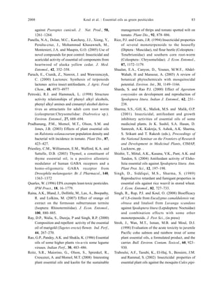 2008 Koul et al. : Essential oils as green pesiticides 83
against Psoroptes cuniculi. J. Nat. Prod., 58,
1261–1264.
Panella, N.A., Dolan, M.C., Karchesy, J.J., Xiong, Y.,
Peralta-cruz, J., Mohammad Khasawneh, M.,
Montenieri, J.A. and Maupin, G.O. (2005) Use of
novel compounds for pest control: Insecticidal and
acaricidal activity of essential oil components from
heartwood of alaska yellow cedar. J. Med.
Entomol., 42, 352–358.
Paruch, E., Ciunik, Z., Nawrot, J. and Wawrzenczyk,
C. (2000) Lactones: Synthesis of terpenoids
lactones active insect antifeedants. J. Agric. Food
Chem., 48, 4973–4977
Petroski, R.J. and Hammack, L. (1998) Structure
activity relationships of phenyl alkyl alcohols,
phenyl alkyl amines and cinnamyl alcohol deriva-
tives as attractants for adult corn root worm
(coleopteran:Chrysomelidae: Diabrotica sp.).
Environ. Entomol., 27, 688–694.
Pradhanang, P.M., Momol, M.T., Olson, S.M. and
Jones, J.B. (2003) Effects of plant essential oils
on Ralstonia solanacearum population density and
bacterial wilt incidence in tomato. Plant Dis., 87,
423–427.
Priestley, C.M., Williamson, E.M., Wafford, K.A. and
Sattelle, D.B. (2003) Thymol, a constituent of
thyme essential oil, is a positive allosteric
modulator of human GABA receptors and a
homo-oligomeric GABA receptor from
Drosophila melanogaster. Br. J. Pharmacol., 140,
1363–1372
Quarles, W. (1996) EPA exempts least-toxic pesticides.
IPM Pract., 18, 16–1779.
Raina, A.K., Bland, J., Dollittle, M., Lax, A., Boopathy,
R. and Lolkins, M. (2007) Effect of orange oil
extract on the formosan subterranean termite
(Isoptera: Rhinotermitidae). J. Econ. Entomol.,
100, 880–885.
Ray, D.P., Walia, S., Dureja, P and Singh, R.P. (2000)
Composition and repellent activity of the essential
oil of marigold (Tagetes erecta) flower. Ind. Perf.,
44, 267–270.
Rao, G.P., Pandey, A.K. and Shukla, K. (1986) Essential
oils of some higher plants vis-a-vis some legume
viruses. Indian Perf., 30, 483–486.
Reitz, S.R., Maiorino, G., Olson, S., Sprenkel, R.,
Crescenzi, A. and Momol, M.T. (2008) Interesting
plant essential oils and kaolin for the sustainable
management of thrips and tomato spotted wilt on
tomato. Plant Dis., 92, 878–886.
Rice, P.J. and Coats, J.R. (1994) Insecticidal properties
of several monoterpenoids to the housefly
(Diptera : Muscidae), red flour beetle (Coleoptera :
Tenebrionidae) and southern corn root-worm
(Coleoptera : Chrysomelidae). J. Econ. Entomol.,
87, 1172–1179.
Shaalan, E.A., Canyon, D., Younes, M.W.F., Abdel-
Wahab, H and Mansour, A. (2005) A review of
botanical phytochemicals with mosquitocidal
potential. Environ. Int., 31, 1149–1166.
Sharda, S. and Rao P.J. (2000) Effect of Ageratum
conyzoides on development and reproduction of
Spodoptera litura. Indian J. Entomol., 62, 231–
238.
Sharma, S.S., Gill, K., Maliok, M.S. and Malik, O.P.
(2001). Insecticidal, antifeedant and growth
inhibitory activities of essential oils of some
medicinal plants. In K. Sushil, S.A. Hasan, D.
Samresh, A.K. Kukreja, S. Ashok, A.K. Sharma,
S. Srikant and T. Rakesh (eds.), Proceedings of
the National Seminar on the Frontiers of Research
and Development in Medicinal Plants, CIMAP,
Lucknow, pp. .
Shishir, T., Mittal, A.K., Kasana, V.K., Pant, A.K. and
Tandon, S. (2004) Antifeedant activity of Elsho-
ltzia essential oils against Spodoptera litura. Ann.
Plant Prot. Sci., 12, 197–198.
Singh, D., Siddiqui, M.S., Sharma, S. (1989)
Reproductive retardant and fumigant properties in
essential oils against rice weevil in stored wheat.
J. Econ. Entomol., 82, 727–733.
Singh, R., Rup, P.J. and Koul, O. (2008) Bioefficacy
of 1,8-cineole from Eucalyptus camaldulensis var.
obtusa and linalool from Luvanga scandans
against Spodoptera litura (Lepidoptera: Noctuidae)
and combination effects with some other
monoterpenoids. J. Pest Sci., (in press)
Stroh, J., Wan, M.T., Isman, M.B. and Moul, D.J.
(1998) Evaluation of the acute toxicity to juvenile
Pacific coho salmon and rainbow trout of some
plant essential oils, a formulated product, and the
carrier. Bull. Environ. Contam. Toxicol., 60, 923–
930.
Traboulsi, A.F., Taoubi, K., El-Haj, S., Bessiere, J.M.
and Rammal, S. (2002) Insecticidal properties of
essential plant oils against the mosquito Culex pipi-
 