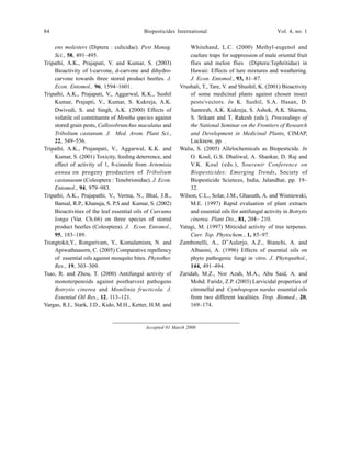 84 Biopesticides International Vol. 4, no. 1
ens molesters (Diptera : culicidae). Pest Manag.
Sci., 58, 491–495.
Tripathi, A.K., Prajapati, V. and Kumar, S. (2003)
Bioactivity of l-carvone, d-carvone and dihydro-
carvone towards three stored product beetles. J.
Econ. Entomol., 96, 1594–1601.
Tripathi, A.K., Prajapati, V., Aggarwal, K.K., Sushil
Kumar, Prajapti, V., Kumar, S. Kukreja, A.K.
Dwivedi, S. and Singh, A.K. (2000) Effects of
volatile oil constituents of Mentha species against
stored grain pests, Callosobrunchus maculatus and
Tribolium castanum. J. Med. Arom. Plant Sci.,
22, 549–556.
Tripathi, A.K., Prajanpati, V., Aggarwal, K.K. and
Kumar, S. (2001) Toxicity, feeding deterrence, and
effect of activity of 1, 8-cineole from Artemisia
annua on progeny production of Tribolium
castanaeum (Coleoptera : Tenebrionidae). J. Econ.
Entomol., 94, 979–983.
Tripathi, A.K., Prajapathi, V., Verma, N., Bhal, J.R.,
Bansal, R.P., Khanuja, S. P.S and Kumar, S. (2002)
Bioactivities of the leaf essential oils of Curcuma
longa (Var. Ch.66) on three species of stored
product beetles (Coleoptera). J. Econ. Entomol.,
95, 183–189.
Trongtokit,Y., Rongsrivam, Y., Komalamisra, N. and
Apiwathnasorn, C. (2005) Comparative repellency
of essential oils against mosquito bites. Phytother.
Res., 19, 303–309.
Tsao, R. and Zhou, T. (2000) Antifungal activity of
monoterpenoids against postharvest pathogens
Botrytis cinerea and Monilinia fructicola. J.
Essential Oil Res., 12, 113–121.
Vargas, R.I., Stark, J.D., Kido, M.H., Ketter, H.M. and
Whitehand, L.C. (2000) Methyl-eugenol and
cuelure traps for suppression of male oriental fruit
flies and melon flies (Diptera:Tephritidae) in
Hawaii: Effects of lure mixtures and weathering.
J. Econ. Entomol., 93, 81–87.
Vrushali, T., Tare, V. and Shushil, K. (2001) Bioactivity
of some medicinal plants against chosen insect
pests/vectors. In K. Sushil, S.A. Hasan, D.
Samresh, A.K. Kukreja, S. Ashok, A.K. Sharma,
S. Srikant and T. Rakesh (eds.), Proceedings of
the National Seminar on the Frontiers of Research
and Development in Medicinal Plants, CIMAP,
Lucknow, pp. .
Walia, S. (2005) Allelochemicals as Biopesticide. In
O. Koul, G.S. Dhaliwal, A. Shankar, D. Raj and
V.K. Koul (eds.), Souvenir Conference on
Biopesticides: Emerging Trends, Society of
Biopesticide Sciences, India, Jalandhar, pp. 19–
32.
Wilson, C.L., Solar, J.M., Ghaouth, A. and Wisniewski,
M.E. (1997) Rapid evaluation of plant extracts
and essential oils for antifungal activity in Botrytis
cinerea. Plant Dis., 81, 204– 210.
Yatagi, M. (1997) Miticidal activity of tree terpenes.
Curr. Top. Phytochem., 1, 85–97.
Zambonelli, A., D”Aulerjo, A.Z., Bianchi, A. and
Albasini, A. (1996) Effects of essential oils on
phyto pathogenic fungi in vitro. J. Phytopathol.,
144, 491–494.
Zaridah, M.Z., Nor Azah, M.A., Abu Said, A. and
Mohd. Faridz, Z.P. (2003) Larvicidal properties of
citronellal and Cymbopogon nardus essential oils
from two different localities. Trop. Biomed., 20,
169–174.
Accepted 01 March 2008
 