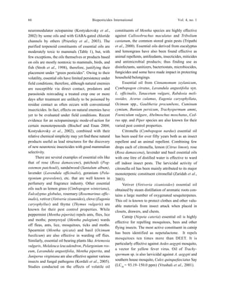66 Biopesticides International Vol. 4, no. 1
neuromodulator octopamine (Kostyukovsky et al.,
2002) by some oils and with GABA-gated chloride
channels by others (Priestley et al., 2003). The
purified terpenoid constituents of essential oils are
moderately toxic to mammals (Table 1), but, with
few exceptions, the oils themselves or products based
on oils are mostly nontoxic to mammals, birds, and
fish (Stroh et al., 1998), therefore, justifying their
placement under “green pesticides”. Owing to their
volatility, essential oils have limited persistence under
field conditions; therefore, although natural enemies
are susceptible via direct contact, predators and
parasitoids reinvading a treated crop one or more
days after treatment are unlikely to be poisoned by
residue contact as often occurs with conventional
insecticides. In fact, effects on natural enemies have
yet to be evaluated under field conditions. Recent
evidence for an octopaminergic mode-of-action for
certain monoterpenoids (Bischof and Enan 2004;
Kostyukovsky et al., 2002), combined with their
relative chemical simplicity may yet find these natural
products useful as lead structures for the discovery
of new neurotoxic insecticides with good mammalian
selectivity.
There are several examples of essential oils like
that of rose (Rosa damascene), patchouli (Pog-
ostemon patchouli), sandalwood (Santalum album),
lavender (Lavendula officinalis), geranium (Pela-
rgonium graveolens), etc. that are well known in
perfumery and fragrance industry. Other essential
oils such as lemon grass (Cimbopogon winteriana),
Eulcalyptus globulus, rosemary (Rosemarinus offic-
inalis), vetiver (Vetiveria zizanoides), clove (Eugenia
caryophyllus) and thyme (Thymus vulgaris) are
known for their pest control properties. While
peppermint (Mentha piperita) repels ants, flies, lice
and moths; pennyroyal (Mentha pulegium) wards
off fleas, ants, lice, mosquitoes, ticks and moths.
Spearmint (Mentha spicata) and basil (Ocimum
basilicum) are also effective in warding off flies.
Similarly, essential oil bearing plants like Artemesia
vulgaris, Melaleuca leucadendron, Pelargonium ros-
eum, Lavandula angustifolia, Mentha piperita, and
Juniperus virginiana are also effective against various
insects and fungal pathogens (Kordali et al., 2005).
Studies conducted on the effects of volatile oil
constituents of Mentha species are highly effective
against Callosobruchus maculatus and Tribolium
castanum, the common stored grain pests (Tripathi
et al., 2000). Essential oils derived from eucalyptus
and lemongrass have also been found effective as
animal repellents, antifeedants, insecticides, miticides
and antimicrobial products; thus finding use as
disinfectants, sanitizers, bacteriostats, microbiocides,
fungicides and some have made impact in protecting
household belongings.
Essential oil from Cinnamomum zeylanicum,
Cymbopogon citratus, Lavandula angustifolia syn.
L. officinalis, Tanacetum vulgare, Rabdosia meli-
ssoides, Acorus calamus, Eugenia caryophyllata,
Ocimum spp., Gaultheria procumbens, Cuminum
cymium, Bunium persicum, Trachyspermum ammi,
Foeniculum vulgare, Abelmoschus moschatus, Ced-
rus spp. and Piper species are also known for their
varied pest control properties.
Citronella (Cymbopogon nardus) essential oil
has been used for over fifty years both as an insect
repellent and an animal repellent. Combining few
drops each of citronella, lemon (Citrus limon), rose
(Rosa damascena), lavender and basil essential oils
with one litre of distilled water is effective to ward
off indoor insect pests. The larvicidal activity of
citronella oil has been mainly attributed to its major
monoterpenic constituent citronellal (Zaridah et al.,
2003).
Vetiver (Vetiveria zizanioides) essential oil
obtained by steam distillation of aromatic roots con-
tains a large number of oxygenated sesquiterpenes.
This oil is known to protect clothes and other valu-
able materials from insect attack when placed in
closets, drawers, and chests.
Catnip (Nepeta cateria) essential oil is highly
effective for repelling mosquitoes, bees and other
flying insects. The most active constituent in catnip
has been identified as nepetalactone. It repels
mosquitoes ten times more than DEET. It is
particularly effective against Aedes aegypti mosquito,
a vector for yellow fever virus. Oil of Trachy-
spermum sp. is also larvicidal against A. aegypti and
southern house mosquito, Culex quinquefasciatus Say
(LC50
= 93.19–150.0 ppm) (Vrushali et al., 2001).
 