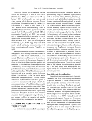 2008 Koul et al. : Essential oils as green pesiticides 67
Similalrly, essential oils of Ocimum sanctum
caused 20% mortality to 3rd
instar S. litura larvae
(Sharma et al., 2001). At a topical dose of 100 µg/
larvae, > 90% larval mortality has been reported
when essential oil of Satoreja hortensis, Thymus
serpyllum and Origanum creticum (LD50
= 48.4–53.4)
were applied to 3rd
instars S. litura (Isman et al.,
2001). Similar studies were reported by Sharda et
al. (2000) where essential oil of Ageratum conyzoides
caused 43.0–68.75% mortality at 0.025–0.25 µl
concentration. Tripathi et al., (2003) has reported
toxicity of essential oil of Aegle marmelos by topical
application to S. litura larvae with LD50
= 116.3 µg/
larvae. Essential oil of Lippia alba induces growth
inhibition (GI50
= 6.9–11.0 mg/g diet), where both
relative growth and feeding consumption rates of S.
litura were conspicuously reduced (Tripathi et al.,
2003)
Dill oil obtained from dill plant (Anethum sowa)
as by-product of dill industry is also a rich source of
carvone. The other major constituent of A. sowa
namely dillapiole is well known for its insecticide
synergistic properties. It also occurs to the extent of
about 40–60% in Anethum graveolens seed oil and
more than 51% in spearmint oil (Mentha spicata).
The turmeric (Curcuma longa) leaves, the unutilized
part of turmeric plant, on hydrodistillation yields oil
rich in α-phellandrene (70%). This oil induces growth
inhibition and larval mortality against Spilosoma
obliqua (Agarwal et al., 1999). The leaf oil is also
ovicidal and nymphicidal against Dysdercus koenigii
and induces moderate knockdown effect against T.
castaneum. Curcumene and ginger oil at 0.2%
concentration induces 86% inhibition of the mycelial
growth of the test fungus Rhizoctonia solani. Thus,
collective assessment of essential oil efficacy as green
pesticides suggests that some oils are significantly
more active than others. However, more empirical
evaluation of active components using wide array of
pest species would reveal valuable and specific
biological activities as discussed in next section.
ESSENTIAL OIL CONSTITUENTS AND
THEIR EFFICACY
As mentioned above essential oils are complex
mixtures of natural organic compounds which are
predominantly composed of terpenes (hydrocarbons)
such as myrecene, pinene, terpinene, limonene, p-
cymene, α- and β- phellandrene etc.; and terpenoids
(oxygen containing hydrocarbons) such as acyclic
monoterpene alcohols (geraniol, linalool), monocy-
clic alcohols (menthol, 4-carvomenthenol, terpineol,
carveol, borneol,), aliphatic aldehydes (citral, cit-
ronellal, perillaldehyde), aromatic phenols (carvac-
rol, thymol, safrol, eugenol), bicyclic alcohol
(verbenol), monocyclic ketones (menthone, pulegone,
carvone), bicyclic monoterpenic ketones (thujone,
verbenone, fenchone), acids (citronellic acid, cin-
namic acid) and esters (linalyl acetate). Some es-
sential oils may also contain oxides (1,8- cineole),
sulphur containing constituents, methyl anthranilate,
coumarins, etc. Zingiberene, curcumene, farnesol,
sesquiphellandrene, termerone, nerolidol, etc. are
examples of sesquiterpenes (C15
) isolated from es-
sential oils. Mono- and sesquiterpenoidal essential
oil constituents are formed by the condensation of
isopentenyl pyrophosphate units. Diterpenes usu-
ally do not occur in essential oils but are sometimes
encountered as by-products. Chemical structures of
some of the essential oil constituents are given in
Fig. 1 and many among them possess potent bio-
logical activity and are responsible for the bitter taste
and toxic properties.
Insecticides and Growth Inhibitors
Essential oil constituents are primarily lipophilic
compounds that act as toxins, feeding deterrents and
oviposition deterrents to a wide variety of insect-
pests. Insecticidal properties of several monoter-
penoids to the housefly, red flour beetle and south-
ern corn root-worm have been reported (Rice and
Coats, 1994). Although many monoterpenoids have
insecticidal properties, the degree of toxicity of dif-
ferent compounds to one species differs consider-
ably. Cornelius et al. (1997) evaluated toxicity of
monoterpenoids against Coptotermes formosanus
(a subterranean termite) of which eugenol was found
most effective as termiticide. It was also effective as
a fumigant and as feeding deterrent. Eugenol is also
reported as toxic to asian armyworm, Spodoptera
litura Fabricius, granary weevil, Sitophilus grana-
 