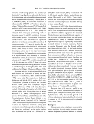 2008 Koul et al. : Essential oils as green pesiticides 71
limonene, cineole and p-cymene. The essential oil
from root of sweet flag, Acorus calamus is also known
for its insecticidal and antigonadal actions associated
with its most abundant constituent β - asarone (Koul et
al., 1990; Koul, 1995). A. calamus has been shown to
induce mortality of 80.87% in 3rd
instars of Spilarctia
obliqua (Walker) in laboratory and 74.26% under field
conditions at 2.0% concentration (Dubey et al., 2004).
According to Raina et al., (2007) orange oil
extracted from citrus peel (containing ~92% d-
limonene) caused 96 and 68% mortality to formosan
subterranean termite, Coptotermes formosanus
Shiraki within 5 days and there was significant
reduction in feeding as compared to controls at 5
ppm concentration (v/v), also the termites did not
tunnel through glass tubes fitted with sand treated
with 0.2–0.4% orange oil extract. Catnip oil derived
from Nepeta cataria and its two major components
E, Z- nepetalactone, Z, E-nepetalactone monoterpenes
at 40 mg/cm2
caused 100% mortality to formosan
subterranean termite, C. formosanus after one day,
where as at 20 mg/cm2
,97% mortality was achieved
by E, Z- nepetalactone within 7 days which also
determined its repellent action by preventing termites
to tunnel through a 60 mm glass tube filled with
sand treated at 200 ppm (Chauhan and Raina, 2006).
Acaricidal activities of various essential oils have
been assessed and found toxic to honey bee mite,
Acarapis woodi (Rennie), (Ellis and Baxendale,
1997), varroa mite, Varroa jacobsoni Oudemans
(Calderone and Spivak, 1995), northern fowl mite,
Ornithonyssus sylviarum (Canestrini and Fanzago)
(Carroll, 1994), grain mite, Tyrophagus longior
Gervais, (Perrucci, 1995), scab mite, Psoroptes
cuniculi (Delafond), (Perrucci et al., 1995), two
spotted spider mite, Tetranychus urticae Koch
(Chiasson et al., 2001), Dermatophagoides ptero-
nyssinus (Trouessart) and American house dust mite,
Dermatophagoides farinae Huges, (Yatagi et al.,
1997) and T. urticae (Lee et al., 1997). Choi et al.
(2004) has evaluated 53 plant essential oils against
T. urticae and Phytoseilus persimilis. Among pure
constituents citronellal, eugenol, menthol, pulegone,
and thymol are moderately active against various
mites (Calderone and Spivak, 1995; Perrucci et al.,
1995; Ellis and Baxendale, 1997). Essential oils rich
in 1,8-cineole are also effective against house dust
mites (Miresmailli et al., 2006). These studies
indicate that such compounds can make substantial
impact as commercial products, if suitable delivery
systems are developed.
Beninger et al., (1993) has shown that diterpene
3-epicaryotin reduced growth of european corn borer
larvae when incorporated into artificial diet and pu-
pal deformities and time to pupation also increased.
Menthol reduced growth and inhibited pupation of
the variegated cutworm, Peridroma saucia (Hubner)
(Harwood et al., 1990). d- Limonene, linalool, α-
myrcene and α-terpineol significantly increased the
nymphal duration in German cockroach, Blattella
germanica (Linnaeus) when fed through artificial
diet (Karr and Coats, 1992). 1, 8 Cineole isolated
from Artemisia annua is also a potential insecticidal
allelochemical that could reduce the growth rate,
food consumption and food utilization in some post
harvest pests and house hold insects (Jacobson and
Halber, 1947; Klocke et al., 1989; Obeng and
Reichmuth, 1997). Similar effects against O. nubilalis
(reared from 1st
instars on diet) have been recorded
with carveol, 4-carvomenthenol, l-carvone, citronel-
lal, geraniol, isopulegol, limonene, linalool, l-men-
thol, perillaldehyde, peril alcohol, α-pinene,
pulegone, α-terpineol, thujone, thymol, 2-fluoro ethyl
thymol ether (a fluorinated thymol derivative MTEE-
25), MTEE-35, MTEE-76, MTEE-90, MTEE-99 and
MTEE-P in the concentration range of 0.02–20.0
mg/g diet (Lee et al., 1999). The LC50
value of
MTEE-25 was 6 times more than its parent com-
pound thymol to 1st
instars of O. nubilalis.
Turmeric plant oil is also very useful in pest
control. The turmeric leaves and unutilized parts of
turmeric plant, on hydrodistillation yields oil rich in
2-phellandrene (70%) that inhibits growth of S.
obliqua and diamond back moth, Plutella xylostella
(Linnaeus) at 1.0 % concentration (Govindaraddi,
2005; Walia, 2005).
Fumigants
Monoterpenes being volatile are more useful as
insect fumigants. Several studies have been under-
taken in the past to explore the potential of essential
 