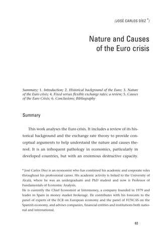 /JOSÉ CARLOS DÍEZ * /




                                              Nature and Causes
                                                of the Euro crisis




Summary; 1. Introduction; 2. Historical background of the Euro; 3. Nature
of the Euro crisis; 4. Fixed versus flexible exchange rates: a review; 5. Causes
of the Euro Crisis; 6. Conclusions; Bibliography



Summary

    This work analyses the Euro crisis. It includes a review of its his-
torical background and the exchange rate theory to provide con-
ceptual arguments to help understand the nature and causes the-
reof. It is an infrequent pathology in economics, particularly in
developed countries, but with an enormous destructive capacity.


* José Carlos Díez is an economist who has combined his academic and corporate roles
throughout his professional career. His academic activity is linked to the University of
Alcalá, where he was an undergraduate and PhD student and now is Professor of
Fundamentals of Economic Analysis.
He is currently the Chief Economist at Intermoney, a company founded in 1979 and
leader in Spain in money market brokerage. He contributes with his forecasts to the
panel of experts of the ECB on European economy and the panel of FUNCAS on the
Spanish economy, and advises companies, financial entities and institutions both natio-
nal and international.



                                                                             63
 