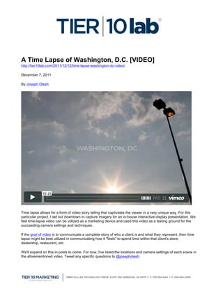  

A Time Lapse of Washington, D.C. [VIDEO]
http://tier10lab.com/2011/12/12/time-lapse-washington-dc-video/ 	
  

December 7, 2011

By Joseph Olesh




Time lapse allows for a form of video story telling that captivates the viewer in a very unique way. For this
particular project, I set out downtown to capture imagery for an in-house interactive display presentation. We
feel time-lapse video can be utilized as a marketing device and used this video as a testing ground for the
succeeding camera settings and techniques.

If the goal of video is to communicate a complete story of who a client is and what they represent, then time
lapse might be best utilized in communicating how it "feels" to spend time within that client's store,
dealership, restaurant, etc.

We'll expand on this in posts to come. For now, I've listed the locations and camera settings of each scene in
the aforementioned video. Tweet any specific questions to @josepholesh.



	
  
 