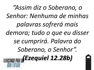 “Assim diz o Soberano, o
Senhor: Nenhuma de minhas
palavras sofrerá mais
demora; tudo o que eu disser
se cumprirá. Palavra do
Soberano, o Senhor”.
(Ezequiel 12.28b)
 