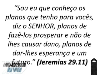 “Sou eu que conheço os
planos que tenho para vocês,
diz o SENHOR, planos de
fazê-los prosperar e não de
lhes causar dano, planos de
dar-lhes esperança e um
futuro.” (Jeremias 29.11)
 