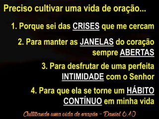 Preciso cultivar uma vida de oração... 
1. Porque sei das CRISES que me cercam 
2. Para manter as JANELAS do coração 
sempre ABERTAS 
3. Para desfrutar de uma perfeita 
INTIMIDADE com o Senhor 
4. Para que ela se torne um HÁBITO 
CONTÍNUO em minha vida 
