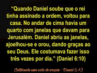 “Quando Daniel soube que o rei 
tinha assinado a ordem, voltou para 
casa. No andar de cima havia um 
quarto com janelas que davam para 
Jerusalém. Daniel abriu as janelas, 
ajoelhou-se e orou, dando graças ao 
seu Deus. Ele costumava fazer isso 
três vezes por dia.” (Daniel 6:10) 
 