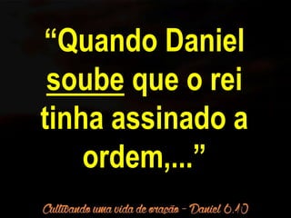 “Quando Daniel 
soube que o rei 
tinha assinado a 
ordem,...” 
 
