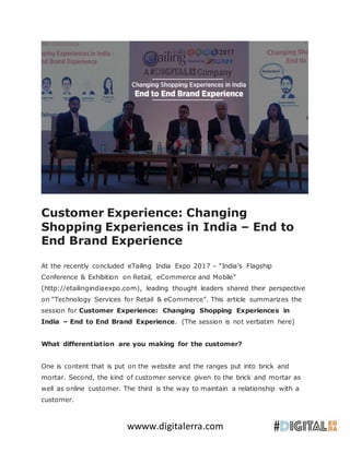 wwww.digitalerra.com
Customer Experience: Changing
Shopping Experiences in India – End to
End Brand Experience
At the recently concluded eTailing India Expo 2017 – “India’s Flagship
Conference & Exhibition on Retail, eCommerce and Mobile”
(http://etailingindiaexpo.com), leading thought leaders shared their perspective
on “Technology Services for Retail & eCommerce”. This article summarizes the
session for Customer Experience: Changing Shopping Experiences in
India – End to End Brand Experience. (The session is not verbatim here)
What differentiation are you making for the customer?
One is content that is put on the website and the ranges put into brick and
mortar. Second, the kind of customer service given to the brick and mortar as
well as online customer. The third is the way to maintain a relationship with a
customer.
 