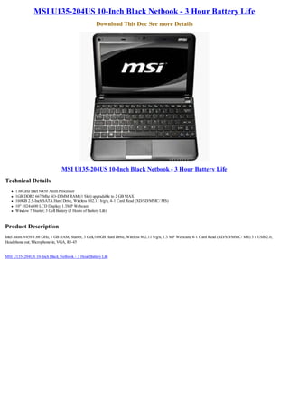 MSI U135-204US 10-Inch Black Netbook - 3 Hour Battery Life
                                                   Download This Doc See more Details




                                MSI U135-204US 10-Inch Black Netbook - 3 Hour Battery Life
Technical Details
   l   1.66GHz Intel N450 Atom Processor
   l   1GB DDR2 667 Mhz SO-DIMM RAM (1 Slot) upgradable to 2 GB MAX
   l   160GB 2.5-Inch SATA Hard Drive, Wireless 802.11 b/g/n, 4-1 Card Read (XD/SD/MMC/ MS)
   l   10" 1024x600 LCD Display; 1.3MP Webcam
   l   Window 7 Starter; 3 Cell Battery (3 Hours of Battery Life)


Product Description
Intel Atom N450 1.66 GHz, 1 GB RAM, Starter, 3 Cell,160GB Hard Drive, Wireless 802.11 b/g/n, 1.3 MP Webcam, 4-1 Card Read (XD/SD/MMC/ MS) 3 x USB 2.0,
Headphone out; Microphone-in, VGA, RJ-45


MSI U135-204US 10-Inch Black Netbook - 3 Hour Battery Life
 