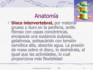 Anatomía Disco intervertebral,  por material grueso y duro en la periferia, anillo fibroso con capas concéntricas, encapsula una sustancia pulposa, gelatinosa, polisacárido con tensión osmótica alta, absorbe agua. La presión de masa sobre el disco, lo deshidrata, al igual que las actividades, lo cual proporciona más flexibilidad 