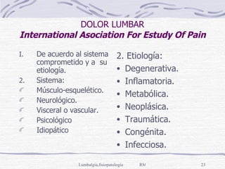 DOLOR LUMBAR International Asociation For Estudy Of Pain De acuerdo al sistema comprometido y a  su etiología. Sistema: Músculo-esquelético. Neurológico. Visceral o vascular. Psicológico Idiopático  2. Etiología: Degenerativa. Inflamatoria. Metabólica. Neoplásica. Traumática. Congénita. Infecciosa. 