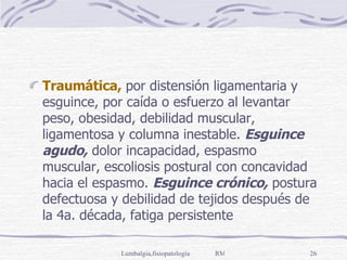 Traumática,  por distensión ligamentaria y esguince, por caída o esfuerzo al levantar peso, obesidad, debilidad muscular, ligamentosa y columna inestable.  Esguince agudo,  dolor incapacidad, espasmo muscular, escoliosis postural con concavidad hacia el espasmo.  Esguince crónico,  postura defectuosa y debilidad de tejidos después de la 4a. década, fatiga persistente 