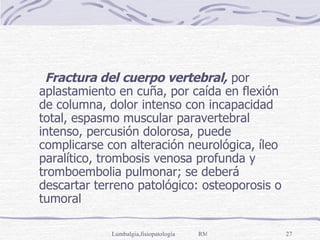 Fractura del cuerpo vertebral,  por aplastamiento en cuña, por caída en flexión de columna, dolor intenso con incapacidad total, espasmo muscular paravertebral intenso, percusión dolorosa, puede complicarse con alteración neurológica, íleo paralítico, trombosis venosa profunda y tromboembolia pulmonar; se deberá descartar terreno patológico: osteoporosis o tumoral 