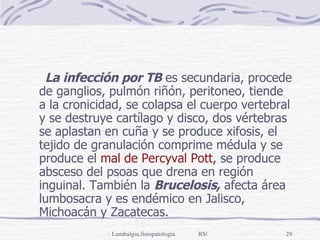 La infección por TB  es secundaria, procede de ganglios, pulmón riñón, peritoneo, tiende a la cronicidad, se colapsa el cuerpo vertebral y se destruye cartílago y disco, dos vértebras se aplastan en cuña y se produce xifosis, el tejido de granulación comprime médula y se produce el  mal de Percyval Pott,  se produce absceso del psoas que drena en región inguinal. También la  Brucelosis,  afecta área lumbosacra y es endémico en Jalisco, Michoacán y Zacatecas. 