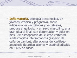 Inflamatoria,  etiología desconocida, en jóvenes, crónica y progresiva, sobre articulaciones sacroiliacas y vertebrales, produce anquilosis, > en sexo masculino, una gran giba al final, con deformación y dolor en pies. Rx: osteoporosis del cuerpo vertebral, sindesmocitos intersomáticos (aspecto de caña de bambú), alteraciones del cartílago,  anquilosis de articulaciones y espóndilodiscitis en 3-6% de casos. 
