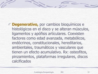 Degenerativo,  por cambios bioquímicos e histológicos en el disco y se alteran músculos, ligamentos y apófisis articulares. Coexisten factores como edad avanzada, metabólicos, endócrinos, constitucionales, hereditarios, ambientales, traumáticos y vasculares que tienen un efecto acumulativo. Rx: osteofitos, pinzamientos, plataformas irregulares, discos calcificados  