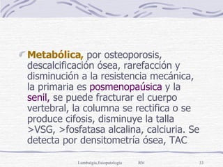 Metabólica,  por osteoporosis, descalcificación ósea, rarefacción y disminución a la resistencia mecánica, la primaria es  posmenopaúsica  y la  senil,  se puede fracturar el cuerpo vertebral, la columna se rectifica o se produce cifosis, disminuye la talla >VSG, >fosfatasa alcalina, calciuria. Se detecta por densitometría ósea, TAC 