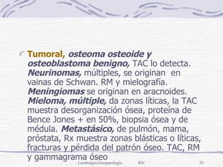 Tumoral,   osteoma osteoide y osteoblastoma benigno,  TAC lo detecta.  Neurinomas,  múltiples, se originan  en vainas de Schwan. RM y mielografía.  Meningiomas  se originan en aracnoides.  Mieloma, múltiple,  da zonas líticas, la TAC muestra desorganización ósea, proteína de Bence Jones + en 50%, biopsia ósea y de médula.  Metastásico,  de pulmón, mama, próstata, Rx muestra zonas blásticas o líticas, fracturas y pérdida del patrón óseo. TAC, RM y gammagrama óseo 