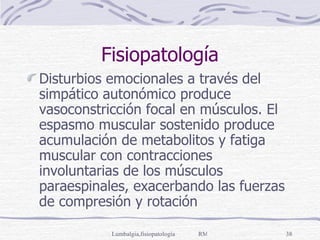 Fisiopatología Disturbios emocionales a través del simpático autonómico produce vasoconstricción focal en músculos. El espasmo muscular sostenido produce acumulación de metabolitos y fatiga muscular con contracciones involuntarias de los músculos paraespinales, exacerbando las fuerzas de compresión y rotación 